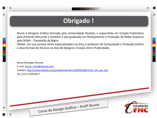 Bruno Henrique Ferreira
E-mail: bruno_rick1@hotmail.com
Linkedin: http://www.linkedin.com/profile/view?id=110303022&trk=hb_tab_pro_top
Cel: (11) 9 7540-6617
Obrigado !
Bruno é Designer Gráfico formado pela Universidade Paulista, e especialista em Criação Publicitária
pela Anhembi Morumbi e também é pós-graduado em Planejamento e Produção de Mídia Impressa
pelo SENAI – Theobaldo de Nigris.
Obtém em sua carreira várias especializações na área, é professor de Computação e Produção Gráfica
e atua há mais de 10 anos na área de Designer, Criação, Arte e Publicidade.
 