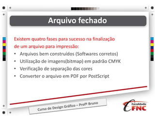 Existem quatro fases para sucesso na finalização
de um arquivo para impressão:
• Arquivos bem construídos (Softwares corretos)
• Utilização de imagens(bitmap) em padrão CMYK
• Verificação de separação das cores
• Converter o arquivo em PDF por PostScript
Arquivo fechado
 