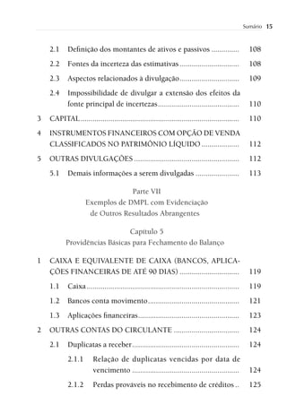 Sumário   15


    2.1     Deﬁnição dos montantes de ativos e passivos ..............                              108
    2.2     Fontes da incerteza das estimativas ..............................                      108
    2.3     Aspectos relacionados à divulgação ..............................                       109
    2.4     Impossibilidade de divulgar a extensão dos efeitos da
            fonte principal de incertezas .........................................                 110
3   CAPITAL ................................................................................        110
4   INSTRUMENTOS FINANCEIROS COM OPÇÃO DE VENDA
    CLASSIFICADOS NO PATRIMÔNIO LÍQUIDO ...................                                         112
5   OUTRAS DIVULGAÇÕES .....................................................                        112
    5.1     Demais informações a serem divulgadas ......................                            113

                                 Parte VII
                    Exemplos de DMPL com Evidenciação
                     de Outros Resultados Abrangentes

                               Capítulo 5
           Providências Básicas para Fechamento do Balanço

1   CAIXA E EQUIVALENTE DE CAIXA (BANCOS, APLICA-
    ÇÕES FINANCEIRAS DE ATÉ 90 DIAS) ..............................                                 119
    1.1     Caixa .............................................................................     119
    1.2     Bancos conta movimento ..............................................                   121
    1.3     Aplicações ﬁnanceiras ...................................................               123
2   OUTRAS CONTAS DO CIRCULANTE .................................                                   124
    2.1     Duplicatas a receber ......................................................             124
            2.1.1       Relação de duplicatas vencidas por data de
                        vencimento ......................................................           124
            2.1.2       Perdas prováveis no recebimento de créditos ..                              125
 