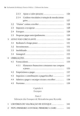 16 Fechamento de Balanço (Teoria e Prática) – Cleônimo dos Santos


                  2.1.3      Ajuste a valor presente .....................................             126
                  2.1.4      Créditos vinculados à variação de moeda estran-
                             geira..................................................................   127
          2.2     “Outras” contas a receber .............................................              128
          2.3     Impostos a recuperar ....................................................            128
          2.4     Estoques ........................................................................    128
          2.5     Despesas pagas antecipadamente ..................................                    129
     3    ATIVO NÃO CIRCULANTE ..................................................                      130
          3.1     Realizável a longo prazo ...............................................             131
          3.2     Investimentos................................................................        131
          3.3     Imobilizado ...................................................................      132
          3.4     Intangível ......................................................................    133
     4    OBRIGAÇÕES ........................................................................          134
          4.1     Fornecedores.................................................................        135
                  4.1.1      Elementos ﬁnanceiros constantes nas compras
                             a prazo ..............................................................    135
          4.2     Empréstimos a pagar.....................................................             137
          4.3     Impostos e contribuições a pagar/recolher ...................                        137
          4.4     Salários a pagar e encargos sociais a recolher ...............                       138
          4.5     Provisões .......................................................................    139

                                               Capítulo 6
                                               Estoques

                                       Parte I
                Valoração dos Estoques de Mercadorias para Revenda

     1    CRITÉRIOS DE VALORAÇÃO DE ESTOQUE ......................                                     141
     2    PEPS (PRIMEIRO A ENTRAR, PRIMEIRO A SAIR) .............                                      142
 