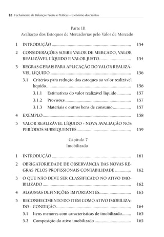 18 Fechamento de Balanço (Teoria e Prática) – Cleônimo dos Santos


                                   Parte III
         Avaliação dos Estoques de Mercadorias pelo Valor de Mercado

     1    INTRODUÇÃO ......................................................................             154
     2    CONSIDERAÇÕES SOBRE VALOR DE MERCADO, VALOR
          REALIZÁVEL LÍQUIDO E VALOR JUSTO ............................                                 154
     3    REGRAS GERAIS PARA APLICAÇÃO DO VALOR REALIZÁ-
          VEL LÍQUIDO .......................................................................           156
          3.1     Critérios para redução dos estoques ao valor realizável
                  líquido ...........................................................................   156
                  3.1.1       Estimativas do valor realizável líquido ............                      157
                  3.1.2       Provisões ..........................................................      157
                  3.1.3       Materiais e outros bens de consumo ................                       157
     4    EXEMPLO ..............................................................................        158
     5    VALOR REALIZÁVEL LÍQUIDO - NOVA AVALIAÇÃO NOS
          PERÍODOS SUBSEQUENTES ................................................                        159

                                               Capítulo 7
                                              Imobilizado

     1    INTRODUÇÃO ......................................................................             161
     2    OBRIGATORIEDADE DE OBSERVÂNCIA DAS NOVAS RE-
          GRAS PELOS PROFISSIONAIS CONTABILIDADE ..............                                         162
     3    O QUE NÃO DEVE SER CLASSIFICADO NO ATIVO IMO-
          BILIZADO ..............................................................................       162
     4    ALGUMAS DEFINIÇÕES IMPORTANTES............................                                    163
     5    RECONHECIMENTO DO ITEM COMO ATIVO IMOBILIZA-
          DO - CONDIÇÃO ..................................................................              164
          5.1     Itens menores com características de imobilizado........                              165
          5.2     Composição do ativo imobilizado ................................                      165
 
