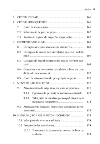 Sumário   19


6   CUSTOS INICIAIS .................................................................                166
7   CUSTOS SUBSEQUENTES ....................................................                         166
    7.1    Custo de manutenção ...................................................                   166
    7.2    Substituição de partes e peças.......................................                     167
    7.3    Realização regular de inspeções importantes................                               167
8   ELEMENTOS DO CUSTO .....................................................                         168
    8.1    Exemplos de custos diretamente atribuíveis.................                               168
    8.2    Exemplos de custos não vinculados ao ativo imobili-
           zado ..............................................................................       169
    8.3    Cessação do reconhecimento dos custos no valor con-
           tábil ...............................................................................     169
    8.4    Operações não necessárias para deixar o bem em con-
           dições de funcionamento ..............................................                    170
    8.5    Custo de ativo construído pela própria empresa ..........                                 170
9   MENSURAÇÃO DO CUSTO .................................................                            171
    9.1    Ativo imobilizado adquirido por meio de permuta ......                                    171
           9.1.1       Operação de permuta de natureza comercial ...                                 172
           9.1.2       Valor justo de um ativo para o qual não existem
                       transações comparáveis ....................................                   172
    9.2    Arrendamento mercantil ﬁnanceiro e subvenções gover-
           namentais ......................................................................          173
10 MENSURAÇÃO APÓS O RECONHECIMENTO ..................                                               173
    10.1 Valor justo de terrenos e edifícios .................................                       174
    10.2 Frequência das reavaliações ..........................................                      174
           10.2.1 Tratamento da depreciação no caso de bem re-
                  avaliado ............................................................              174
 
