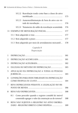 20 Fechamento de Balanço (Teoria e Prática) – Cleônimo dos Santos


                  10.2.2 Reavaliação tendo como base a classe do ativo
                         imobilizado ......................................................        175
                  10.2.3 Aumento/diminuição de bem do ativo em vir-
                         tude de reavaliação ...........................................           176
                  10.2.4 Tratamento do saldo da reavaliação acumulada                              176
     11 EXEMPLO DE MENSURAÇÃO INICIAL ..............................                               177
          11.1 Bem adquirido à vista ...................................................           177
          11.2 Bem adquirido a prazo ..................................................            177
          11.3 Bem adquirido por meio de arrendamento mercantil ...                                178

                                             Capítulo 8
                                            Depreciação

     1    DEPRECIAÇÃO .....................................................................        181
     2    DEPRECIAÇÃO ACUMULADA ............................................                       181
     3    DEPRECIAÇÃO ACELERADA ..............................................                     182
     4    ESCOLHA DO MÉTODO DE DEPRECIAÇÃO .....................                                   183
     5    APLICAÇÃO DA DEPRECIAÇÃO A TODAS AS PESSOAS
          JURÍDICAS.............................................................................   183
     6    CONDIÇÕES PARA DEDUTIBILIDADE DA DEPRECIAÇÃO
          COMO DESPESA OU CUSTO ...............................................                    184
     7    BENS DEPRECIÁVEIS PERANTE A LEGISLAÇÃO DO IM-
          POSTO DE RENDA ...............................................................           186
     8    BENS NÃO DEPRECIÁVEIS ..................................................                 188
          8.1     Como proceder quando o registro contábil de imóvel
                  construído agregar o valor da construção ao do terreno?                          188
     9    BENS NÃO SUJEITOS A REGISTRO NO ATIVO IMOBILI-
          ZADO - REGISTRO DIRETO COMO DESPESA ...................                                  189
 