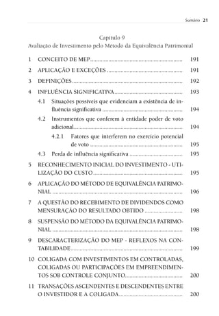 Sumário   21


                            Capítulo 9
Avaliação de Investimento pelo Método da Equivalência Patrimonial

1   CONCEITO DE MEP .............................................................                   191
2   APLICAÇÃO E EXCEÇÕES ..................................................                         191
3   DEFINIÇÕES .........................................................................            192
4   INFLUÊNCIA SIGNIFICATIVA .............................................                          193
    4.1     Situações possíveis que evidenciam a existência de in-
            ﬂuência signiﬁcativa .....................................................              194
    4.2     Instrumentos que conferem à entidade poder de voto
            adicional........................................................................       194
            4.2.1       Fatores que interferem no exercício potencial
                        de voto .............................................................       195
    4.3     Perda de inﬂuência signiﬁcativa ...................................                     195
5   RECONHECIMENTO INICIAL DO INVESTIMENTO - UTI-
    LIZAÇÃO DO CUSTO ...........................................................                    195
6   APLICAÇÃO DO MÉTODO DE EQUIVALÊNCIA PATRIMO-
    NIAL ......................................................................................     196
7   A QUESTÃO DO RECEBIMENTO DE DIVIDENDOS COMO
    MENSURAÇÃO DO RESULTADO OBTIDO .........................                                        198
8   SUSPENSÃO DO MÉTODO DA EQUIVALÊNCIA PATRIMO-
    NIAL ......................................................................................     198
9   DESCARACTERIZAÇÃO DO MEP - REFLEXOS NA CON-
    TABILIDADE ..........................................................................           199
10 COLIGADA COM INVESTIMENTOS EM CONTROLADAS,
   COLIGADAS OU PARTICIPAÇÕES EM EMPREENDIMEN-
   TOS SOB CONTROLE CONJUNTO......................................                                  200
11 TRANSAÇÕES ASCENDENTES E DESCENDENTES ENTRE
   O INVESTIDOR E A COLIGADA ..........................................                             200
 