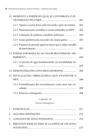22 Fechamento de Balanço (Teoria e Prática) – Cleônimo dos Santos


     12 MOMENTO A PARTIR DO QUAL SE CONTABILIZA O IN-
        VESTIMENTO PELO MEP ....................................................                      201
          12.1 Ajustes a serem feitos pela investida e pelo investidor .                              202
          12.2 Demonstrações contábeis a serem utilizadas no MEP ..                                   202
          12.3 Utilização de políticas contábeis uniformes .................                          202
          12.4 Ações preferenciais em poder de outras partes .............                            203
          12.5 Prejuízo do período igual ou maior que o saldo contábil
               da participação ..............................................................         203
     13 PERDAS POR REDUÇÃO AO VALOR RECUPERÁVEL (IM-
        PAIRMENT) ............................................................................        204
          13.1 A questão do ágio fundamentado em rentabilidade fu-
               tura................................................................................   205
     14 DEMONSTRAÇÕES CONTÁBEIS SEPARADAS ...................                                         206
     15 DIVULGAÇÕES OBRIGATÓRIAS QUE ENVOLVEM O
        MEP........................................................................................   206
          15.1 Contabilização dos investimentos como ativo não cir-
               culante ..........................................................................     208
          15.2 Passivos contingentes ...................................................              208

                                             Capítulo 10
                                         Ativos Intangíveis

     1    INTRODUÇÃO ......................................................................           211
     2    ALGUMAS DEFINIÇÕES ......................................................                   212
     3    CONCEITO DE ATIVO INTANGÍVEL ..................................                             214
     4    PRECEITOS BÁSICOS PARA SE CLASSIFICAR UM ATIVO
          INTANGÍVEL .........................................................................        215
 
