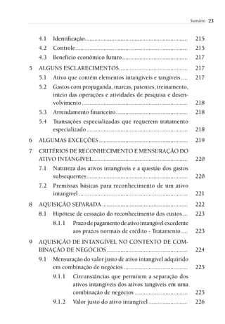 Sumário   23


    4.1    Identiﬁcação..................................................................        215
    4.2    Controle ........................................................................     215
    4.3    Benefício econômico futuro ..........................................                 217
5   ALGUNS ESCLARECIMENTOS ............................................                          217
    5.1    Ativo que contém elementos intangíveis e tangíveis ....                               217
    5.2    Gastos com propaganda, marcas, patentes, treinamento,
           início das operações e atividades de pesquisa e desen-
           volvimento ....................................................................       218
    5.3    Arrendamento ﬁnanceiro ..............................................                 218
    5.4    Transações especializadas que requerem tratamento
           especializado .................................................................       218
6   ALGUMAS EXCEÇÕES .........................................................                   219
7   CRITÉRIOS DE RECONHECIMENTO E MENSURAÇÃO DO
    ATIVO INTANGÍVEL.............................................................                220
    7.1    Natureza dos ativos intangíveis e a questão dos gastos
           subsequentes .................................................................        220
    7.2    Premissas básicas para reconhecimento de um ativo
           intangível ......................................................................     221
8   AQUISIÇÃO SEPARADA .......................................................                   222
    8.1    Hipótese de cessação do reconhecimento dos custos ...                                 223
           8.1.1      Prazo de pagamento de ativo intangível excedente
                      aos prazos normais de crédito - Tratamento ....                            223
9   AQUISIÇÃO DE INTANGÍVEL NO CONTEXTO DE COM-
    BINAÇÃO DE NEGÓCIOS ....................................................                     224
    9.1    Mensuração do valor justo de ativo intangível adquirido
           em combinação de negócios .........................................                   225
           9.1.1      Circunstâncias que permitem a separação dos
                      ativos intangíveis dos ativos tangíveis em uma
                      combinação de negócios ..................................                  225
           9.1.2      Valor justo do ativo intangível .........................                  226
 