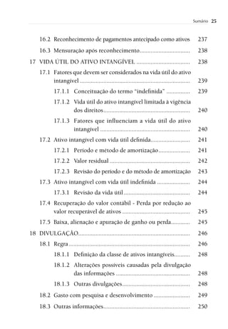 Sumário   25


     16.2 Reconhecimento de pagamentos antecipado como ativos                                     237
     16.3 Mensuração após reconhecimento................................                          238
17 VIDA ÚTIL DO ATIVO INTANGÍVEL ..................................                               238
     17.1 Fatores que devem ser considerados na vida útil do ativo
          intangível ......................................................................       239
             17.1.1 Conceituação do termo “indeﬁnida” ...............                             239
             17.1.2 Vida útil do ativo intangível limitada à vigência
                    dos direitos .......................................................          240
             17.1.3 Fatores que inﬂuenciam a vida útil do ativo
                    intangível .........................................................          240
     17.2 Ativo intangível com vida útil deﬁnida.........................                         241
             17.2.1 Período e método de amortização ....................                          241
             17.2.2 Valor residual ...................................................            242
             17.2.3 Revisão do período e do método de amortização                                 243
     17.3 Ativo intangível com vida útil indeﬁnida .....................                          244
             17.3.1 Revisão da vida útil ..........................................               244
     17.4 Recuperação do valor contábil - Perda por redução ao
          valor recuperável de ativos ...........................................                 245
     17.5 Baixa, alienação e apuração de ganho ou perda ............                              245
18 DIVULGAÇÃO.......................................................................              246
     18.1 Regra .............................................................................     246
             18.1.1 Deﬁnição da classe de ativos intangíveis..........                            248
             18.1.2 Alterações possíveis causadas pela divulgação
                    das informações ...............................................               248
             18.1.3 Outras divulgações ...........................................                248
     18.2 Gasto com pesquisa e desenvolvimento .......................                            249
     18.3 Outras informações .......................................................              250
 