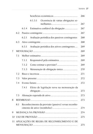 Sumário   27


                       benefícios econômicos .....................................              266
                       6.1.3.1        Ocorrência de várias obrigações se-
                                      melhantes.........................................        267
            6.1.4      Estimativa conﬁável da obrigação ....................                    267
     6.2    Passivo contingente ......................................................          267
            6.2.1      Avaliação periódica dos passivos contingentes                            268
     6.3    Ativo contingente..........................................................         268
            6.3.1      Avaliação periódica dos ativos contingentes ....                         269
7    MENSURAÇÃO .....................................................................           269
     7.1    Melhor estimativa .........................................................         269
            7.1.1      Responsável pela estimativa .............................                269
            7.1.2      Como estimar a provisão? ................................                269
            7.1.3      Mensuração de obrigação única .......................                    270
     7.2    Risco e incerteza ...........................................................       271
     7.3    Valor presente ...............................................................      272
     7.4    Evento futuro ................................................................      272
            7.4.1      Efeito de legislação nova na mensuração da
                       obrigação ..........................................................     273
     7.5    Alienação esperada de ativo ..........................................              273
8    REEMBOLSO .........................................................................        273
     8.1    Reconhecimento da provisão (passivo) versus reconhe-
            cimento de ativo (reembolso) .......................................                274
9    MUDANÇA NA PROVISÃO ..................................................                     274
10 USO DE PROVISÃO ..............................................................               275
11 APLICAÇÕES DE REGRA DE RECONHECIMENTO E DE
   MENSURAÇÃO .....................................................................             275
 