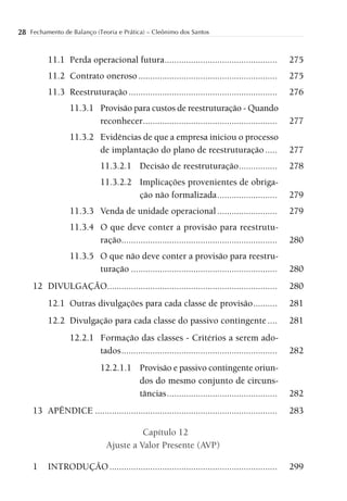 28 Fechamento de Balanço (Teoria e Prática) – Cleônimo dos Santos


          11.1 Perda operacional futura ...............................................            275
          11.2 Contrato oneroso ..........................................................         275
          11.3 Reestruturação ..............................................................       276
                  11.3.1 Provisão para custos de reestruturação - Quando
                         reconhecer ........................................................       277
                  11.3.2 Evidências de que a empresa iniciou o processo
                         de implantação do plano de reestruturação .....                           277
                             11.3.2.1 Decisão de reestruturação ................                   278
                             11.3.2.2 Implicações provenientes de obriga-
                                      ção não formalizada .........................                279
                  11.3.3 Venda de unidade operacional .........................                    279
                  11.3.4 O que deve conter a provisão para reestrutu-
                         ração.................................................................    280
                  11.3.5 O que não deve conter a provisão para reestru-
                         turação .............................................................     280
     12 DIVULGAÇÃO.......................................................................          280
          12.1 Outras divulgações para cada classe de provisão ..........                          281
          12.2 Divulgação para cada classe do passivo contingente ....                             281
                  12.2.1 Formação das classes - Critérios a serem ado-
                         tados .................................................................   282
                             12.2.1.1 Provisão e passivo contingente oriun-
                                      dos do mesmo conjunto de circuns-
                                      tâncias ..............................................       282
     13 APÊNDICE ............................................................................      283

                                         Capítulo 12
                               Ajuste a Valor Presente (AVP)

     1    INTRODUÇÃO ......................................................................        299
 
