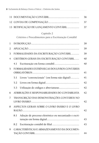 8 Fechamento de Balanço (Teoria e Prática) – Cleônimo dos Santos


   11 DOCUMENTAÇÃO CONTÁBIL............................................                             36
   12 CONTAS DE COMPENSAÇÃO .............................................                           37
   13 RETIFICAÇÃO DE LANÇAMENTO CONTÁBIL .................                                          37

                                  Capítulo 2
            Critérios e Procedimentos para a Escrituração Contábil

   1    INTRODUÇÃO ......................................................................           39
   2    APLICAÇÃO ..........................................................................        39
   3    FORMALIDADES DA ESCRITURAÇÃO CONTÁBIL ...........                                           39
   4    CRITÉRIOS GERAIS DA ESCRITURAÇÃO CONTÁBIL.......                                            40
        4.1     Escrituração em forma contábil ....................................                 40
   5    FORMALIDADES EXTRÍNSECAS DOS LIVROS CONTÁBEIS
        OBRIGATÓRIOS ....................................................................           41
        5.1     Livros “convencionais” (em forma não digital) ............                          41
        5.2     Livros em forma digital .................................................           42
        5.3     Utilização de códigos e abreviaturas .............................                  42
   6    ATRIBUIÇÕES E RESPONSABILIDADES DO CONTABILISTA                                             42
   7    TRANSCRIÇÃO DAS DEMONSTRAÇÕES CONTÁBEIS NO
        LIVRO DIÁRIO ......................................................................         42
   8    ASPECTOS GERAIS SOBRE O LIVRO DIÁRIO E O LIVRO
        RAZÃO ...................................................................................   42
        8.1     Adoção de processo eletrônico ou mecanizado e escri-
                turação em forma digital ...............................................            43
        8.2     Escrituração contábil de ﬁlial .......................................              43
   9    CARACTERÍSTICAS E ARMAZENAMENTO DA DOCUMEN-
        TAÇÃO CONTÁBIL ......................................................................       44
 