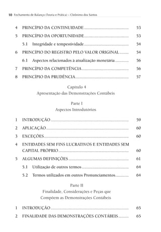 10 Fechamento de Balanço (Teoria e Prática) – Cleônimo dos Santos


     4    PRINCÍPIO DA CONTINUIDADE ........................................                      53
     5    PRINCÍPIO DA OPORTUNIDADE ........................................                      53
          5.1     Integridade e tempestividade ........................................           54
     6    PRINCÍPIO DO REGISTRO PELO VALOR ORIGINAL ........                                      54
          6.1     Aspectos relacionados à atualização monetária ............                      56
     7    PRINCÍPIO DA COMPETÊNCIA ..........................................                     56
     8    PRINCÍPIO DA PRUDÊNCIA................................................                  57

                                     Capítulo 4
                     Apresentação das Demonstrações Contábeis

                                            Parte I
                                    Aspectos Introdutórios

     1    INTRODUÇÃO ......................................................................       59
     2    APLICAÇÃO ..........................................................................    60
     3    EXCEÇÕES ............................................................................   60
     4    ENTIDADES SEM FINS LUCRATIVOS E ENTIDADES SEM
          CAPITAL PRÓPRIO ...............................................................         60
     5    ALGUMAS DEFINIÇÕES ......................................................               61
          5.1     Utilização de outros termos ..........................................          64
          5.2     Termos utilizados em outros Pronunciamentos............                         64

                                        Parte II
                         Finalidade, Considerações e Peças que
                        Compõem as Demonstrações Contábeis

     1    INTRODUÇÃO ......................................................................       65
     2    FINALIDADE DAS DEMONSTRAÇÕES CONTÁBEIS .........                                        65
 
