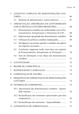 Sumário   11


3   CONJUNTO COMPLETO DE DEMONSTRAÇÕES CON-
    TÁBEIS...................................................................................      66
    3.1     Relatório da administração e outros relatórios .............                           67
4   APRESENTAÇÃO APROPRIADA EM CONFORMIDADE
    COM AS PRÁTICAS CONTÁBEIS BRASILEIRAS .................                                        68
    4.1     Demonstrações contábeis em conformidade com os Pro-
            nunciamentos, Interpretações e Orientações do CPC ..                                   68
    4.2     Representação apropriada das demonstrações contábeis                                   68
    4.3     Utilização de políticas contábeis inadequadas ..............                           69
    4.4     Divulgações necessárias quando a entidade não aplicar
            um requisito necessário ................................................               69
    4.5     Conclusões enganosas tendo como base um requisito
            de Pronunciamento, Interpretação ou Orientação........                                 70
    4.6     Item de informação versus objeto das demonstrações
            contábeis .......................................................................      71
5   CONTINUIDADE ..................................................................                72
6   REGIME DE COMPETÊNCIA ...............................................                          73
7   MATERIALIDADE E AGREGAÇÃO ......................................                               73
8   COMPENSAÇÃO DE VALORES............................................                             74
9   FREQUÊNCIA DE APRESENTAÇÃO DE DEMONSTRAÇÕES
    CONTÁBEIS ..........................................................................           75
10 INFORMAÇÃO COMPARATIVA ...........................................                              75
    10.1 Apresentação das demonstrações contábeis - Quanti-
         dade mínima .................................................................             76
    10.2 Reclassiﬁcação dos montantes apresentados para ﬁns
         comparativos .................................................................            76
    10.3 Reclassiﬁcação dos montantes - Impossibilidade .........                                  77
11 CONSISTÊNCIA DE APRESENTAÇÃO ................................                                   77
 