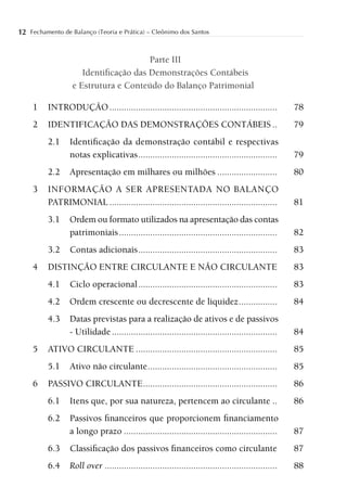 12 Fechamento de Balanço (Teoria e Prática) – Cleônimo dos Santos


                                      Parte III
                     Identiﬁcação das Demonstrações Contábeis
                  e Estrutura e Conteúdo do Balanço Patrimonial

     1    INTRODUÇÃO ......................................................................           78
     2    IDENTIFICAÇÃO DAS DEMONSTRAÇÕES CONTÁBEIS ..                                                79
          2.1    Identiﬁcação da demonstração contábil e respectivas
                 notas explicativas ..........................................................        79
          2.2    Apresentação em milhares ou milhões .........................                        80
     3    INFORMAÇÃO A SER APRESENTADA NO BALANÇO
          PATRIMONIAL ......................................................................          81
          3.1    Ordem ou formato utilizados na apresentação das contas
                 patrimoniais ..................................................................      82
          3.2    Contas adicionais ..........................................................         83
     4    DISTINÇÃO ENTRE CIRCULANTE E NÃO CIRCULANTE                                                 83
          4.1    Ciclo operacional ..........................................................         83
          4.2    Ordem crescente ou decrescente de liquidez ................                          84
          4.3    Datas previstas para a realização de ativos e de passivos
                 - Utilidade .....................................................................    84
     5    ATIVO CIRCULANTE ...........................................................                85
          5.1    Ativo não circulante ......................................................          85
     6    PASSIVO CIRCULANTE ........................................................                 86
          6.1    Itens que, por sua natureza, pertencem ao circulante ..                              86
          6.2    Passivos ﬁnanceiros que proporcionem ﬁnanciamento
                 a longo prazo ................................................................       87
          6.3    Classiﬁcação dos passivos ﬁnanceiros como circulante                                 87
          6.4    Roll over ........................................................................   88
 