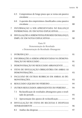 Sumário   13


    6.5    Compromisso de longo prazo que se torna um passivo
           circulante ......................................................................      88
    6.6    A questão dos empréstimos classiﬁcados como passivo
           circulante ......................................................................      88
7   INFORMAÇÃO A SER APRESENTADA NO BALANÇO
    PATRIMONIAL OU EM NOTAS EXPLICATIVAS..................                                        89
8   DIVULGAÇÕES A SEREM FEITAS POR MEIO DO BALANÇO,
    DMPL OU EM NOTAS EXPLICATIVAS ................................                                90

                                Parte IV
                      Demonstração do Resultado
                e Demonstração do Resultado Abrangente

1   INTRODUÇÃO ......................................................................             91
2   INFORMAÇÕES A SEREM APRESENTADAS NA DEMONS-
    TRAÇÃO DO RESULTADO ...................................................                       91
3   DEMONSTRAÇÃO DO RESULTADO ABRANGENTE .........                                                92
4   ITENS DE DIVULGAÇÃO OBRIGATÓRIA EM AMBAS AS
    DEMONSTRAÇÕES...............................................................                  93
5   INCLUSÃO DE OUTRAS RUBRICAS EM AMBAS AS DE-
    MONSTRAÇÕES....................................................................               93
6   RESULTADO LÍQUIDO DO PERÍODO .................................                                94
7   OUTROS RESULTADOS ABRANGENTES DO PERÍODO ....                                                 94
    7.1    Reclassiﬁcação de resultados abrangentes para o resul-
           tado do período .............................................................          95
    7.2    Apresentação dos ajustes de reclassiﬁcação ..................                          95
8   DIVULGAÇÃO DE ITENS DE RECEITAS E DESPESAS
    SEPARADAMENTE ...............................................................                 96
    8.1    Análise das despesas .....................................................             97
 