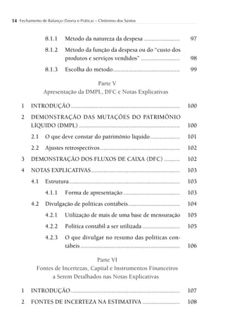 14 Fechamento de Balanço (Teoria e Prática) – Cleônimo dos Santos


                 8.1.1      Método da natureza da despesa .......................                      97
                 8.1.2      Método da função da despesa ou do “custo dos
                            produtos e serviços vendidos” .........................                    98
                 8.1.3      Escolha do método ...........................................              99

                                   Parte V
                Apresentação da DMPL, DFC e Notas Explicativas

     1    INTRODUÇÃO ......................................................................           100
     2    DEMONSTRAÇÃO DAS MUTAÇÕES DO PATRIMÔNIO
          LÍQUIDO (DMPL) .................................................................            100
          2.1    O que deve constar do patrimônio líquido ...................                         101
          2.2    Ajustes retrospectivos ...................................................           102
     3    DEMONSTRAÇÃO DOS FLUXOS DE CAIXA (DFC) ..........                                           102
     4    NOTAS EXPLICATIVAS .........................................................                103
          4.1    Estrutura .......................................................................    103
                 4.1.1      Forma de apresentação ....................................                103
          4.2    Divulgação de políticas contábeis .................................                  104
                 4.2.1      Utilização de mais de uma base de mensuração                              105
                 4.2.2      Política contábil a ser utilizada ........................                105
                 4.2.3      O que divulgar no resumo das políticas con-
                            tábeis ................................................................   106

                                     Parte VI
             Fontes de Incertezas, Capital e Instrumentos Financeiros
                   a Serem Detalhados nas Notas Explicativas

     1    INTRODUÇÃO ......................................................................           107
     2    FONTES DE INCERTEZA NA ESTIMATIVA ........................                                  108
 