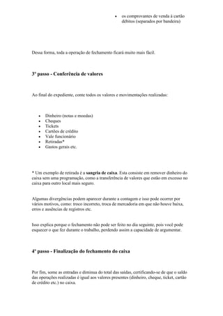 os comprovantes de venda à cartão
débitos (separados por bandeira)
Dessa forma, toda a operação de fechamento ficará muito mais fácil.
3º passo - Conferência de valores
Ao final do expediente, conte todos os valores e movimentações realizadas:
Dinheiro (notas e moedas)
Cheques
Tickets
Cartões de crédito
Vale funcionário
Retiradas*
Gastos gerais etc.
* Um exemplo de retirada é a sangria de caixa. Esta consiste em remover dinheiro do
caixa sem uma programação, como a transferência de valores que estão em excesso no
caixa para outro local mais seguro.
Algumas divergências podem aparecer durante a contagem e isso pode ocorrer por
vários motivos, como: troco incorreto, troca de mercadoria em que não houve baixa,
erros e ausências de registros etc.
Isso explica porque o fechamento não pode ser feito no dia seguinte, pois você pode
esquecer o que fez durante o trabalho, perdendo assim a capacidade de argumentar.
4º passo - Finalização do fechamento do caixa
Por fim, some as entradas e diminua do total das saídas, certificando-se de que o saldo
das operações realizadas é igual aos valores presentes (dinheiro, cheque, ticket, cartão
de crédito etc.) no caixa.
 