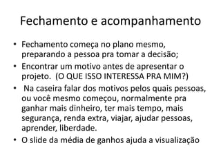 Fechamento e acompanhamento
• Fechamento começa no plano mesmo,
preparando a pessoa pra tomar a decisão;
• Encontrar um motivo antes de apresentar o
projeto. (O QUE ISSO INTERESSA PRA MIM?)
• Na caseira falar dos motivos pelos quais pessoas,
ou você mesmo começou, normalmente pra
ganhar mais dinheiro, ter mais tempo, mais
segurança, renda extra, viajar, ajudar pessoas,
aprender, liberdade.
• O slide da média de ganhos ajuda a visualização

 