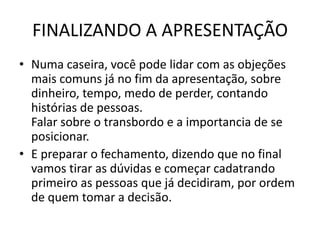 FINALIZANDO A APRESENTAÇÃO
• Numa caseira, você pode lidar com as objeções
mais comuns já no fim da apresentação, sobre
dinheiro, tempo, medo de perder, contando
histórias de pessoas.
Falar sobre o transbordo e a importancia de se
posicionar.
• E preparar o fechamento, dizendo que no final
vamos tirar as dúvidas e começar cadatrando
primeiro as pessoas que já decidiram, por ordem
de quem tomar a decisão.

 