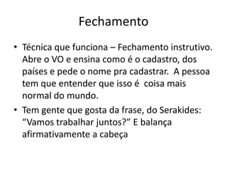 Fechamento
• Técnica que funciona – Fechamento instrutivo.
Abre o VO e ensina como é o cadastro, dos
países e pede o nome pra cadastrar. A pessoa
tem que entender que isso é coisa mais
normal do mundo.
• Tem gente que gosta da frase, do Serakides:
“Vamos trabalhar juntos?” E balança
afirmativamente a cabeça

 