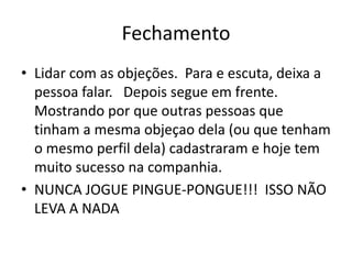 Fechamento
• Lidar com as objeções. Para e escuta, deixa a
pessoa falar. Depois segue em frente.
Mostrando por que outras pessoas que
tinham a mesma objeçao dela (ou que tenham
o mesmo perfil dela) cadastraram e hoje tem
muito sucesso na companhia.
• NUNCA JOGUE PINGUE-PONGUE!!! ISSO NÃO
LEVA A NADA

 