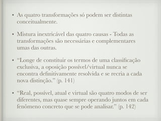 • As quatro transformações só podem ser distintas
conceitualmente.
• Mistura inextricável das quatro causas - Todas as
transformações são necessárias e complementares
umas das outras.
• “Longe de constituir os termos de uma classificação
exclusiva, a oposição possível/virtual nunca se
encontra definitivamente resolvida e se recria a cada
nova distinção.” (p. 141)
• “Real, possível, atual e virtual são quatro modos de ser
diferentes, mas quase sempre operando juntos em cada
fenômeno concreto que se pode analisar.” (p. 142)
 