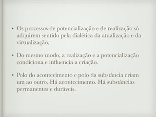 • Os processos de potencialização e de realização só
adquirem sentido pela dialética da atualização e da
virtualização.
• Do mesmo modo, a realização e a potencialização
condiciona e influencia a criação.
• Polo do acontecimento e polo da substância criam
um ao outro. Há acontecimento. Há substâncias
permanentes e duráveis.
 