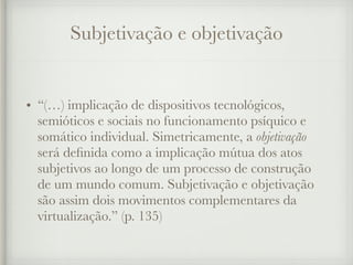Subjetivação e objetivação
• “(…) implicação de dispositivos tecnológicos,
semióticos e sociais no funcionamento psíquico e
somático individual. Simetricamente, a objetivação
será definida como a implicação mútua dos atos
subjetivos ao longo de um processo de construção
de um mundo comum. Subjetivação e objetivação
são assim dois movimentos complementares da
virtualização.” (p. 135)
 