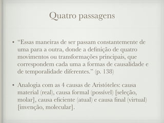 Quatro passagens
• “Essas maneiras de ser passam constantemente de
uma para a outra, donde a definição de quatro
movimentos ou transformações principais, que
correspondem cada uma a formas de causalidade e
de temporalidade diferentes.” (p. 138)
• Analogia com as 4 causas de Aristóteles: causa
material (real), causa formal (possível) [seleção,
molar], causa eficiente (atual) e causa final (virtual)
[invenção, molecular].
 