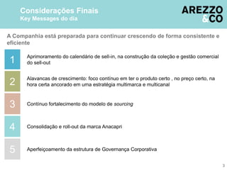 A Companhia está preparada para continuar crescendo de forma consistente e
eficiente
2
3
4
1
5
Considerações Finais
Key Messages do dia
Aprimoramento do calendário de sell-in, na construção da coleção e gestão comercial
do sell-out
Alavancas de crescimento: foco contínuo em ter o produto certo , no preço certo, na
hora certa ancorado em uma estratégia multimarca e multicanal
Contínuo fortalecimento do modelo de sourcing
Consolidação e roll-out da marca Anacapri
Aperfeiçoamento da estrutura de Governança Corporativa
3
 