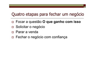 Quatro etapas para fechar um negócio
Focar a questão O que ganho com isso
Solicitar o negócio
Parar a venda
Fechar o negócio com confiança
 