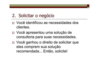 2. Solicitar o negócio
Você identificou as necessidades dos
clientes.
Você apresentou uma solução de
consultoria para suas necessidades.
Você ganhou o direito de solicitar que
eles comprem sua solução
recomendada... Então, solicite!
 