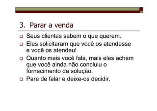 3. Parar a venda
Seus clientes sabem o que querem.
Eles solicitaram que você os atendesse
e você os atendeu!
Quanto mais você fala, mais eles acham
que você ainda não concluiu o
fornecimento da solução.
Pare de falar e deixe-os decidir.
 