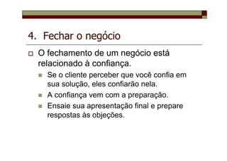 4. Fechar o negócio
O fechamento de um negócio está
relacionado à confiança.
Se o cliente perceber que você confia em
sua solução, eles confiarão nela.
A confiança vem com a preparação.
Ensaie sua apresentação final e prepare
respostas às objeções.
 