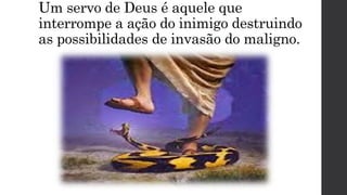 Um servo de Deus é aquele que
interrompe a ação do inimigo destruindo
as possibilidades de invasão do maligno.
 