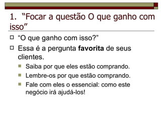 1.  “Focar a questão O que ganho com isso” “ O   que   ganho   com   isso?” Essa é a pergunta  favorita  de seus clientes. Saiba por que eles estão comprando. Lembre-os por que estão comprando. Fale com eles o essencial: como este negócio irá ajudá-los! 