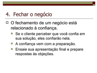 4.  Fechar o negócio O   fechamento   de   um   negócio   está   relacionado   à   confiança. Se o cliente perceber que você confia em sua solução, eles confiarão nela. A confiança vem com a preparação. Ensaie sua apresentação final e prepare respostas às objeções.   