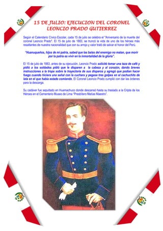 15 DE JULIO: EJECUCION DEL CORONEL
LEONCIO PRADO GUTIERREZ
Según el Calendario Cívico Escolar, cada 15 de julio se celebra el "Aniversario de la muerte del
coronel Leoncio Prado". El 15 de julio de 1883, se truncó la vida de uno de los héroes más
resaltantes de nuestra nacionalidad que con su arrojo y valor trató de salvar el honor del Perú.
“Huanuqueños, hijos de mi patria, sabed que las balas del enemigo no matan, que morir
por la patria es vivir en la inmortalidad de la gloria”.
El 15 de julio de 1883, antes de su ejecución, Leoncio Prado solicitó tomar una taza de café y
pidió a los soldados pidió que le disparen a la cabeza y al corazón, dando breves
instrucciones a la tropa sobre la trayectoria de sus disparos y agregó que podían hacer
fuego cuando hiciera una señal con la cuchara y pegase tres golpes en el cachuchito de
lata en el que había estado comiendo. El Coronel Leoncio Prado cumplió con dar las órdenes
para la descarga.
Su cadáver fue sepultado en Huamachuco donde descansó hasta su traslado a la Cripta de los
Héroes en el Cementerio Museo de Lima “Presbítero Matías Maestro”.
 
