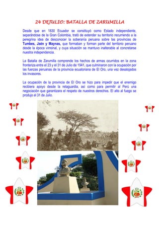 24 DEJULIO: BATALLA DE ZARUMILLA
Desde que en 1830 Ecuador se constituyó como Estado independiente,
separándose de la Gran Colombia, trató de extender su territorio recurriendo a la
peregrina idea de desconocer la soberanía peruana sobre las provincias de
Tumbes, Jaén y Maynas, que formaban y forman parte del territorio peruano
desde la época virreinal, y cuya situación se mantuvo inalterable al concretarse
nuestra independencia.
La Batalla de Zarumilla comprende los hechos de armas ocurridos en la zona
fronteriza entre el 23 y el 31 de Julio de 1941, que culminaron con la ocupación por
las fuerzas peruanas de la provincia ecuatoriana de El Oro, una vez desalojados
los invasores.
La ocupación de la provincia de El Oro se hizo para impedir que el enemigo
recibiera apoyo desde la retaguardia, así como para permitir al Perú una
negociación que garantizara el respeto de nuestros derechos. El alto al fuego se
produjo el 31 de Julio.
 