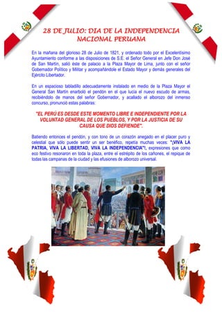 28 DE JULIO: DIA DE LA INDEPENDENCIA
NACIONAL PERUANA
En la mañana del glorioso 28 de Julio de 1821, y ordenado todo por el Excelentísimo
Ayuntamiento conforme a las disposiciones de S.E. el Señor General en Jefe Don José
de San Martín, salió éste de palacio a la Plaza Mayor de Lima, junto con el señor
Gobernador Político y Militar y acompañándole el Estado Mayor y demás generales del
Ejército Libertador.
En un espacioso tabladillo adecuadamente instalado en medio de la Plaza Mayor el
General San Martín enarboló el pendón en el que lucía el nuevo escudo de armas,
recibiéndolo de manos del señor Gobernador, y acallado el alborozo del inmenso
concurso, pronunció estas palabras:
"EL PERÚ ES DESDE ESTE MOMENTO LIBRE E INDEPENDIENTE POR LA
VOLUNTAD GENERAL DE LOS PUEBLOS, Y POR LA JUSTICIA DE SU
CAUSA QUE DIOS DEFIENDE".
Batiendo entonces el pendón, y con tono de un corazón anegado en el placer puro y
celestial que sólo puede sentir un ser benéfico, repetía muchas veces: "¡VIVA LA
PATRIA, VIVA LA LIBERTAD, VIVA LA INDEPENDENCIA"!, expresiones que como
eco festivo resonaron en toda la plaza, entre el estrépito de los cañones, el repique de
todas las campanas de la ciudad y las efusiones de alborozo universal.
 