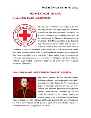 Fechas Cívicas de Junio 2015
FECHAS CÍVICAS DE JUNIO
1ro de JUNIO: DIA DE LA CRUZ ROJA:
El 1 de junio se celebra en nuestro país el día de la
cruz roja peruana. Esta organización, es una entidad
autónoma de derecho público interno, de servicio civil
voluntario que ejerce sus actividades de acuerdo con
los fundamentos del Movimiento Internacional de la
Cruz Roja y de la Media Luna Roja. El día de la cruz
roja internacionalmente se celebra el 8 de Mayo, ya
que en esa fecha en 1828, nació Jean Henri Dunant, el
fundador de la cruz roja internacional. Que conmovido con todos lo que sufrían los heridos
en la batalla de Solferino (Italia, 1859), con esta experiencia escribió un libro que llevo por
título recuerdo de Solferino en el cual el dijo: “¿No se podrían fundar en tiempo de paz
sociedades voluntarias de socorro compuestas de abnegados voluntarios altamente
calificados cuya finalidad sea prestar o hacer que se preste, en tiempo de guerra,
asistencia a los heridos?”.
2 de JUNIO: DIA DE JOSE FAUSTINO SANCHEZ CARRION:
José Faustino Sánchez Carrión es uno de los próceres
de la Independencia, y es considerado el cofundador y
organizador del Poder Judicial del Perú independiente.
Según el historiador Jorge Basadre, es uno de los
hombres más eminentes de la emancipación peruana.
Sánchez Carrión nació el 13 de febrero de 1787 en la
ciudad de Huamachuco, La Libertad. Realizó sus
estudios superiores en el Convictorio de San Carlos,
entonces dirigido por Toribio Rodríguez de Mendoza, quien lo invitó a ejercer la docencia.
En 1819 el Virrey Pezuela ordenó que se le expulsara de sus cátedras porque se le
acusaba de promover la insurgencia en sus clases.
 