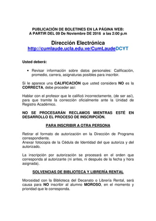 PUBLICACIÓN DE BOLETINES EN LA PÁGINA WEB:
A PARTIR DEL 09 De Noviembre DE 2016 a las 2:00 p.m
Dirección Electrónica
http://cumlaude.ucla.edu.ve/CumLaudeDCYT
Usted deberá:
• Revisar información sobre datos personales: Calificación,
promedio, carrera, asignaturas posibles para inscribir.
Si le aparece una CALIFICACIÓN que usted considera NO es la
CORRECTA, debe proceder así:
Hablar con el profesor que le calificó incorrectamente, (de ser así),
para que tramite la corrección oficialmente ante la Unidad de
Registro Académico.
NO SE PROCESARÁN RECLAMOS MIENTRAS ESTÉ EN
DESARROLLO EL PROCESO DE INSCRIPCIÓN.
PARA INSCRIBIR A OTRA PERSONA
Retirar el formato de autorización en la Dirección de Programa
correspondiente.
Anexar fotocopia de la Cédula de Identidad del que autoriza y del
autorizado.
La inscripción por autorización se procesará en el orden que
corresponda al autorizante (ni antes, ni después de la fecha y hora
asignada).
SOLVENCIAS DE BIBLIOTECA Y LIBRERÍA RENTAL
Morosidad con la Biblioteca del Decanato o Librería Rental, será
causa para NO inscribir al alumno MOROSO, en el momento y
prioridad que le corresponda.
 