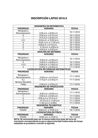 INSCRIPCIÓN LAPSO 2016-2
NOTA: Se recomienda estar por lo menos media hora antes del turno de
inscripción correspondiente ya que si alguna prioridad finaliza antes del tiempo
estipulado se procederá a inscribir la siguiente.
INGENIERÍA EN INFORMÁTICA
PRIORIDAD HORARIO FECHA
Reingreso o
Reincorporacion 8:30 a.m. a 8:50 a.m.
16-11-2016
0 8:50 a.m. a 9:10 a.m. 16-11-2016
1 9:10 a.m. a 9:40 a.m. 16-11-2016
2-3 9:40 a.m. a 10:30 a.m. 16-11-2016
4 10:30: a.m. a 11:30 a.m. 16-11-2016
5 2:00 p.m. a 3:15 p.m. 16-11-2016
6 3:15 p.m. a 4:00 p.m. 16-11-2016
7 4:00 p.m. a 5:00 p.m. 16-11-2016
ANÁLISIS DE SISTEMAS
PRIORIDAD HORARIO FECHA
Reingreso o
Reincorporacion 5:30 p.m. a 5:45 p.m
16-11-2016
0 5:45 p.m. a 6:00 p.m. 16-11-2016
1-2-3 6:00 p.m. a 7:00 p.m. 16-11-2016
4 5:30 p.m. a 6:30 p.m. 17-11-2016
LICENCIATURA EN CIENCIAS MATEMÁTICAS
PRIORIDAD HORARIO FECHA
Reingreso o
Reincorporacion 2:00 p.m. a 2:15 p.m
17-11-2016
0 y
Noveno Semestre
2:15 p.m. a 2:30 p.m. 17-11-2016
Todas 2:30 p.m. a 4:00 p.m. 17-11-2016
INGENIERÍA DE PRODUCCIÓN
PRIORIDAD HORARIO FECHA
Reingreso o
Reincorporacion 8:30 a.m. a 8:50 a.m
17-11-2016
1 8:50 a.m. a 9:30 a.m. 17-11-2016
2 9:30 a.m a 10:10 a.m 17-11-2016
3 10:10 a.m a 11:00 a.m 17-11-2016
4 11:00 a.m a 12:00m 17-11-2016
INGENIERÍA TELEMÁTICA
PRIORIDAD HORARIO FECHA
TODAS 9:00 a.m a 10:00 a.m 18-11-2016
LICENCIATURA EN FÍSICA
PRIORIDAD HORARIO FECHA
TODAS 10:00 a.m a 10:30 m. 18-11-2016
 