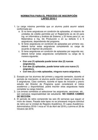 NORMATIVA PARA EL PROCESO DE INSCRIPCIÓN
LAPSO 2016-1
1. La carga máxima permitida que un alumno podrá asumir estará
conformada así:
a. Si no tiene asignaturas en condición de aplazadas, el máximo de
unidades de crédito permitido por el Reglamento es de 22 para
Ing. en Informática y Análisis de Sistema, y 25 horas para Lic. en
Matemática e Ing. De Producción o en su defecto 5 ó 6
asignaturas, dependiendo del programa.
b. Si tiene asignaturas en condición de aplazadas por primera vez,
deberá tomar estas asignaturas completando su carga de
acuerdo al régimen de prelación.
c. Si tiene asignaturas en condición de aplazadas por segunda vez,
deberá tomar estas asignaturas completando su carga de la
manera siguiente:
 Con una (1) aplazada puede tomar dos (2) nuevas
asignaturas.
 Con dos (2) aplazadas, puede tomar solo una nueva (1)
asignatura.
 Con tres (3) o más aplazadas, ninguna nueva asignatura.
2. Excepto por los alumnos del primero y segundo semestre, durante el
período de inscripción, el alumno podrá inscribir hasta un máximo de
5 asignaturas. Caso contrario, durante el lapso de inclusión y previo
estudio del Director de Programa quien considerará el índice
académico y disponibilidad, podrá inscribir otras asignaturas hasta
completar su carga máxima.
3. Los errores cometidos al seleccionar las asignaturas, secciones, etc.,
son exclusiva responsabilidad del estudiante. NO HABRÁ CAMBIO
DE SECCIÓN.
4. El período de retiro comprende las seis (6) semanas que siguen al
inicio de clases. Pasado este lapso no se procesará ninguna solicitud
de retiro por la Unidad de Registro Académico. El Lapso Académico-
Administrativo 2016-1 inicia el 18 de Abril del 2016 y culmina el 28 de
Octubre del 2016.
 