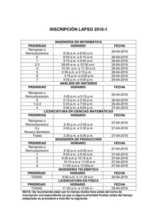 INSCRIPCIÓN LAPSO 2016-1
NOTA: Se recomienda estar por lo menos media hora antes del turno de
inscripción correspondiente ya que si alguna prioridad finaliza antes del tiempo
estipulado se procederá a inscribir la siguiente.
INGENIERÍA EN INFORMÁTICA
PRIORIDAD HORARIO FECHA
Reingreso o
Reincorporacion 8:30 a.m. a 8:50 a.m.
26-04-2016
0 8:50 a.m. a 9:10 a.m. 26-04-2016
1 9:10 a.m. a 9:40 a.m. 26-04-2016
2-3 09:40 a.m. a 10:30 a.m. 26-04-2016
4 10:30: a.m. a 11:30 a.m. 26-04-2016
5 2:30 p.m. a 3:15 p.m. 26-04-2016
6 3:15 p.m. a 4:00 p.m. 26-04-2016
7 4:00 p.m. a 5:00 p.m. 26-04-2016
ANÁLISIS DE SISTEMAS
PRIORIDAD HORARIO FECHA
Reingreso o
Reincorporacion 5:00 p.m. a 5:15 p.m
26-04-2016
0 5:15 p.m. a 5:35 p.m. 26-04-2016
1-2-3 5:35 p.m. a 7:00 p.m. 26-04-2016
4 5:00 p.m. a 6:00 p.m. 27-04-2016
LICENCIATURA EN CIENCIAS MATEMÁTICAS
PRIORIDAD HORARIO FECHA
Reingreso o
Reincorporacion 2:30 p.m. a 2:45 p.m
27-04-2016
0 y
Noveno Semestre
2:45 p.m. a 3:30 p.m. 27-04-2016
Todas 3:30 p.m. a 5:00 p.m. 27-04-2016
INGENIERÍA DE PRODUCCIÓN
PRIORIDAD HORARIO FECHA
Reingreso o
Reincorporacion 8:30 a.m. a 8:50 a.m
27-04-2016
1 8:50 a.m. a 9:30 a.m. 27-04-2016
2 9:30 a.m a 10:10 a.m 27-04-2016
3 10:10 a.m a 11:00 a.m 27-04-2016
4 11:00 a.m a 12:00a.m 27-04-2016
INGENIERÍA TELEMÁTICA
PRIORIDAD HORARIO FECHA
TODAS 9:00 a.m a 11:30 a.m 28-04-2016
LICENCIATURA EN FÍSICA
PRIORIDAD HORARIO FECHA
TODAS 11:30 a.m a 12:00 m. 28-04-2016
 