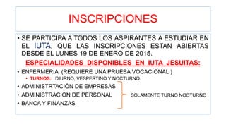 INSCRIPCIONES
• SE PARTICIPA A TODOS LOS ASPIRANTES A ESTUDIAR EN
EL IUTA, QUE LAS INSCRIPCIONES ESTAN ABIERTAS
DESDE EL LUNES 19 DE ENERO DE 2015.
ESPECIALIDADES DISPONIBLES EN IUTA JESUITAS:
• ENFERMERIA (REQUIERE UNA PRUEBA VOCACIONAL )
• TURNOS: DIURNO, VESPERTINO Y NOCTURNO.
• ADMINISTRTACIÓN DE EMPRESAS
• ADMINISTRACIÓN DE PERSONAL SOLAMENTE TURNO NOCTURNO
• BANCA Y FINANZAS
 