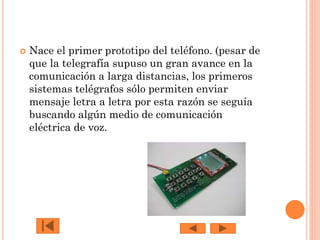 

Nace el primer prototipo del teléfono. (pesar de
que la telegrafía supuso un gran avance en la
comunicación a larga distancias, los primeros
sistemas telégrafos sólo permiten enviar
mensaje letra a letra por esta razón se seguía
buscando algún medio de comunicación
eléctrica de voz.

 