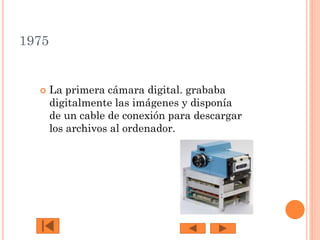 1975



La primera cámara digital. grababa
digitalmente las imágenes y disponía
de un cable de conexión para descargar
los archivos al ordenador.

 