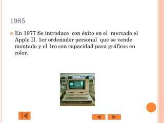 1985


En 1977 Se introduce con éxito en el mercado el
Apple II. 1er ordenador personal que se vende
montado y el 1ro con capacidad para gráficos en
color.

 