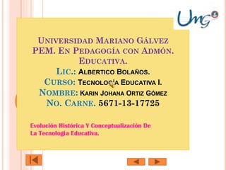 UNIVERSIDAD MARIANO GÁLVEZ
PEM. EN PEDAGOGÍA CON ADMÓN.
EDUCATIVA.
LIC.: ALBERTICO BOLAÑOS.
CURSO: TECNOLOGÍA EDUCATIVA I.
NOMBRE: KARIN JOHANA ORTIZ GÓMEZ
NO. CARNE. 5671-13-17725
Evolución Histórica Y Conceptualización De
La Tecnología Educativa.

 