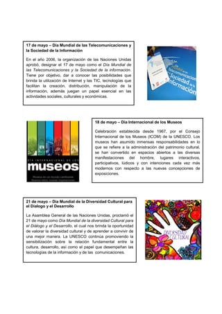 17 de mayo – Día Mundial de las Telecomunicaciones y
la Sociedad de la Información
En el año 2006, la organización de las Naciones Unidas
aprobó, designar el 17 de mayo como el Día Mundial de
las Telecomunicaciones y la Sociedad de la información.
Tiene por objetivo, dar a conocer las posibilidades que
brinda la utilización de Internet y las TIC, tecnologías que
facilitan la creación, distribución, manipulación de la
información, además juegan un papel esencial en las
actividades sociales, culturales y económicas.
18 de mayo – Día Internacional de los Museos
Celebración establecida desde 1967, por el Consejo
Internacional de los Museos (ICOM) de la UNESCO. Los
museos han asumido inmensas responsabilidades en lo
que se refiere a la administración del patrimonio cultural,
se han convertido en espacios abiertos a las diversas
manifestaciones del hombre, lugares interactivos,
participativos, lúdicos y con intenciones cada vez más
modernos con respecto a las nuevas concepciones de
exposiciones.
21 de mayo – Día Mundial de la Diversidad Cultural para
el Dialogo y el Desarrollo
La Asamblea General de las Naciones Unidas, proclamó el
21 de mayo como Día Mundial de la diversidad Cultural para
el Diálogo y el Desarrollo, el cual nos brinda la oportunidad
de valorar la diversidad cultural y de aprender a convivir de
una mejor manera. La UNESCO continúa promoviendo la
sensibilización sobre la relación fundamental entre la
cultura, desarrollo, así como el papel que desempeñan las
tecnologías de la información y de las comunicaciones.
 